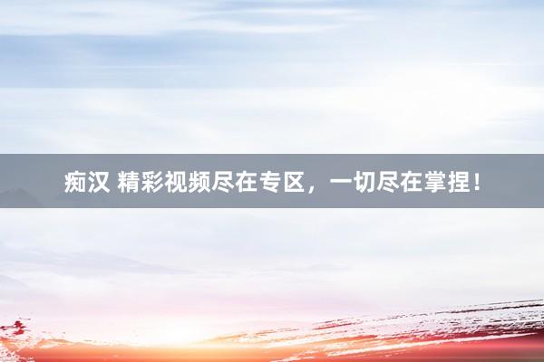 痴汉 精彩视频尽在专区，一切尽在掌捏！