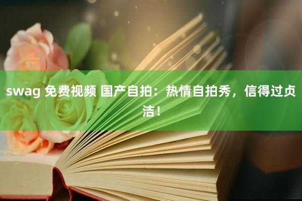 swag 免费视频 国产自拍：热情自拍秀，信得过贞洁！