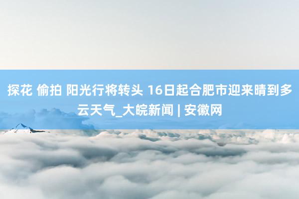 探花 偷拍 阳光行将转头 16日起合肥市迎来晴到多云天气_大皖新闻 | 安徽网