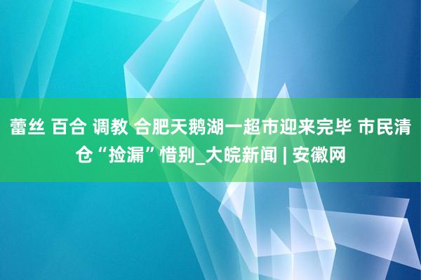 蕾丝 百合 调教 合肥天鹅湖一超市迎来完毕 市民清仓“捡漏”惜别_大皖新闻 | 安徽网