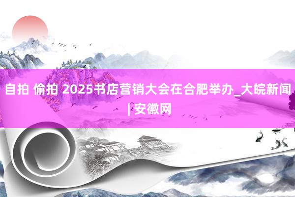 自拍 偷拍 2025书店营销大会在合肥举办_大皖新闻 | 安徽网