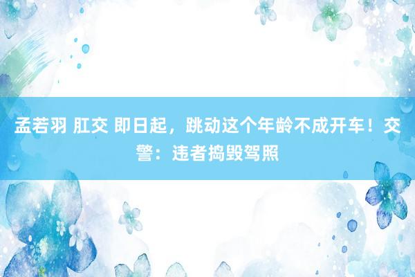 孟若羽 肛交 即日起，跳动这个年龄不成开车！交警：违者捣毁驾照