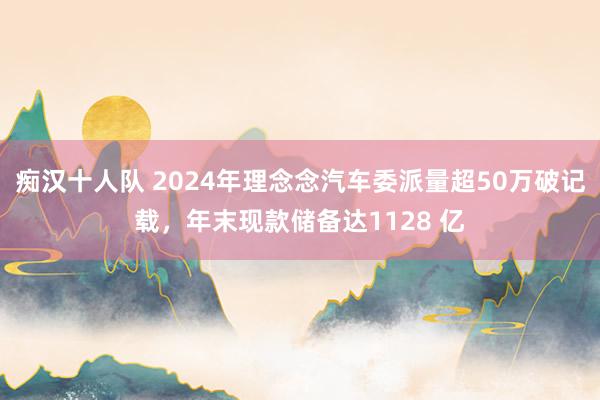 痴汉十人队 2024年理念念汽车委派量超50万破记载，年末现款储备达1128 亿