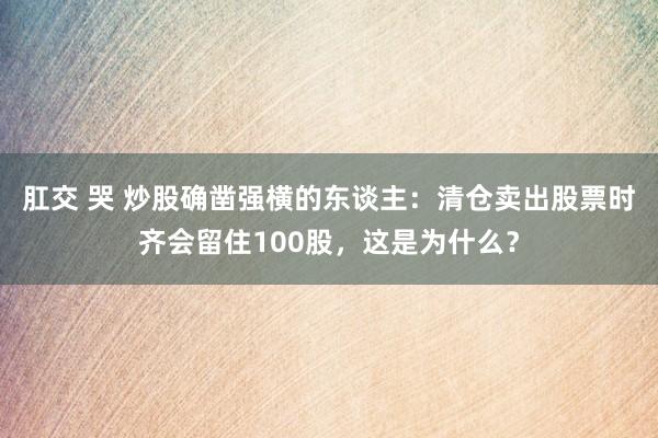 肛交 哭 炒股确凿强横的东谈主：清仓卖出股票时齐会留住100股，这是为什么？
