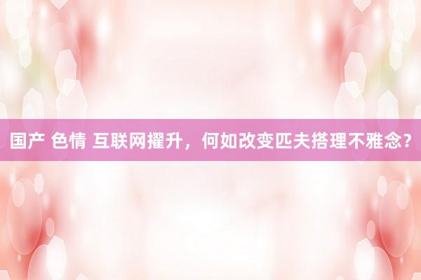 国产 色情 互联网擢升，何如改变匹夫搭理不雅念？