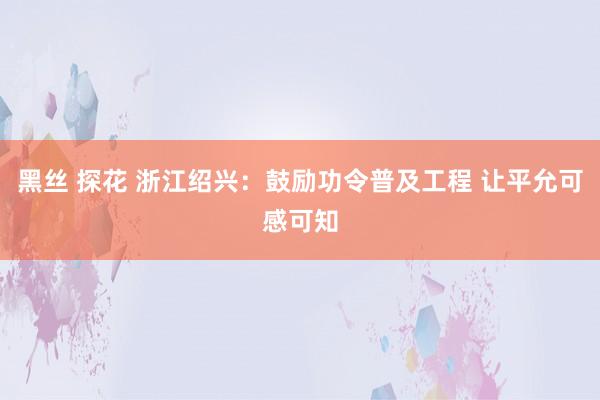 黑丝 探花 浙江绍兴：鼓励功令普及工程 让平允可感可知