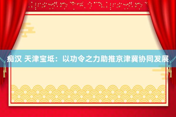 痴汉 天津宝坻：以功令之力助推京津冀协同发展