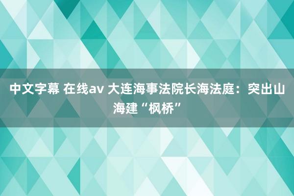 中文字幕 在线av 大连海事法院长海法庭：突出山海建“枫桥”
