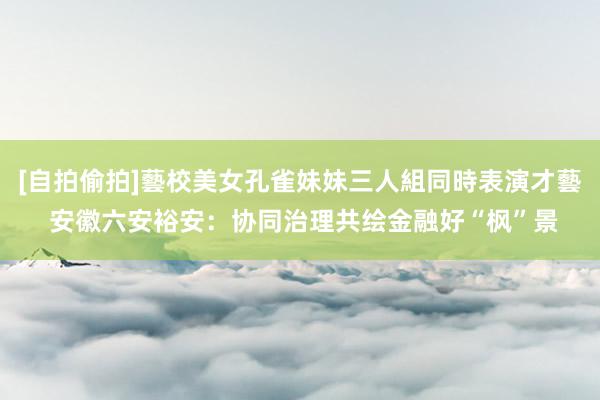 [自拍偷拍]藝校美女孔雀妹妹三人組同時表演才藝 安徽六安裕安：协同治理共绘金融好“枫”景