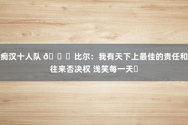 痴汉十人队 😁比尔：我有天下上最佳的责任和往来否决权 浅笑每一天✌