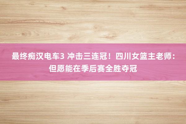最终痴汉电车3 冲击三连冠！四川女篮主老师：但愿能在季后赛全胜夺冠