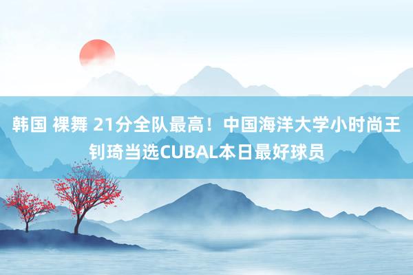 韩国 裸舞 21分全队最高！中国海洋大学小时尚王钊琦当选CUBAL本日最好球员