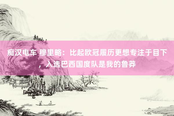 痴汉电车 穆里略：比起欧冠履历更想专注于目下，入选巴西国度队是我的鲁莽