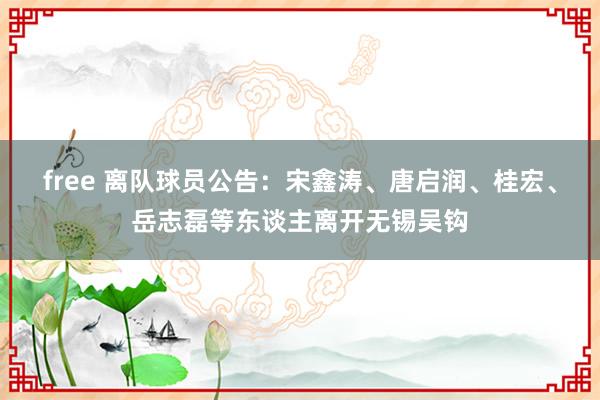 free 离队球员公告：宋鑫涛、唐启润、桂宏、岳志磊等东谈主离开无锡吴钩