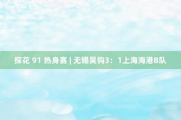 探花 91 热身赛 | 无锡吴钩3：1上海海港B队