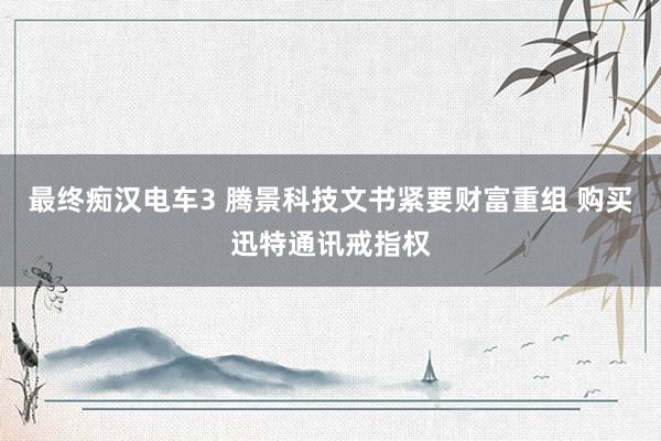 最终痴汉电车3 腾景科技文书紧要财富重组 购买迅特通讯戒指权
