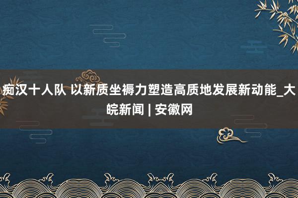 痴汉十人队 以新质坐褥力塑造高质地发展新动能_大皖新闻 | 安徽网
