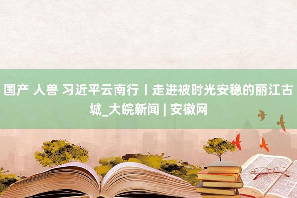 国产 人兽 习近平云南行丨走进被时光安稳的丽江古城_大皖新闻 | 安徽网