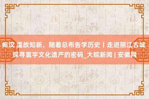痴汉 温故知新，随着总布告学历史丨走进丽江古城 探寻寰宇文化遗产的密码_大皖新闻 | 安徽网