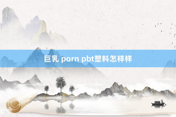 巨乳 porn pbt塑料怎样样