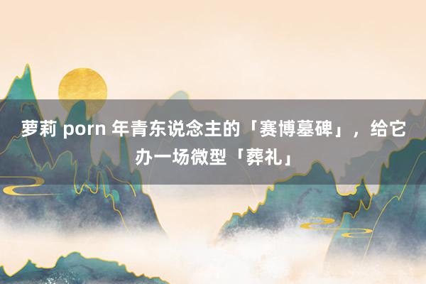 萝莉 porn 年青东说念主的「赛博墓碑」，给它办一场微型「葬礼」
