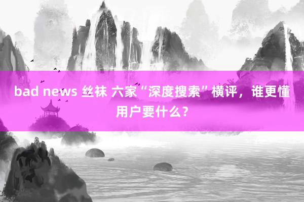 bad news 丝袜 六家“深度搜索”横评，谁更懂用户要什么？