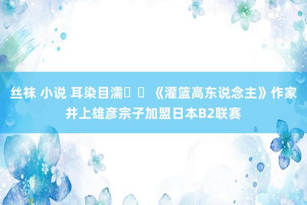 丝袜 小说 耳染目濡⛹️《灌篮高东说念主》作家井上雄彦宗子加盟日本B2联赛