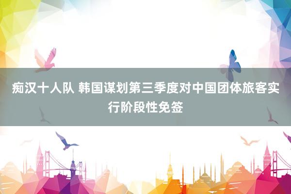 痴汉十人队 韩国谋划第三季度对中国团体旅客实行阶段性免签
