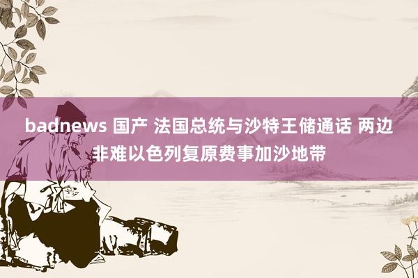 badnews 国产 法国总统与沙特王储通话 两边非难以色列复原费事加沙地带