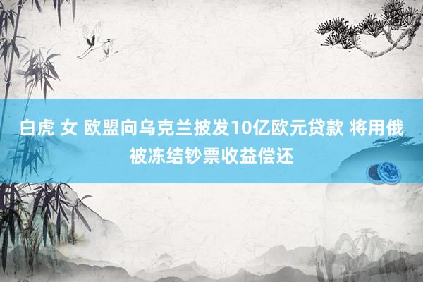 白虎 女 欧盟向乌克兰披发10亿欧元贷款 将用俄被冻结钞票收益偿还