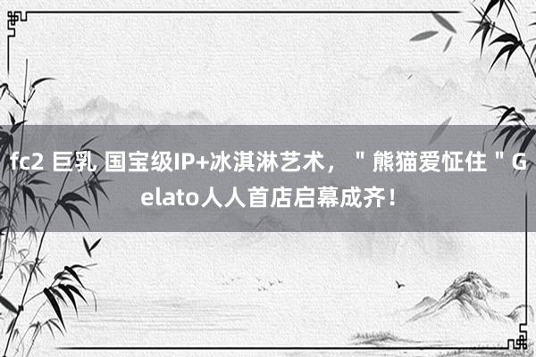 fc2 巨乳 国宝级IP+冰淇淋艺术，＂熊猫爱怔住＂Gelato人人首店启幕成齐！
