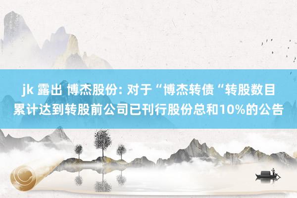 jk 露出 博杰股份: 对于“博杰转债“转股数目累计达到转股前公司已刊行股份总和10%的公告