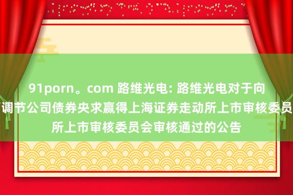 91porn。com 路维光电: 路维光电对于向不特定对象刊行可调节公司债券央求赢得上海证券走动所上市审核委员会审核通过的公告
