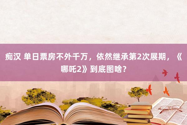 痴汉 单日票房不外千万，依然继承第2次展期，《哪吒2》到底图啥？