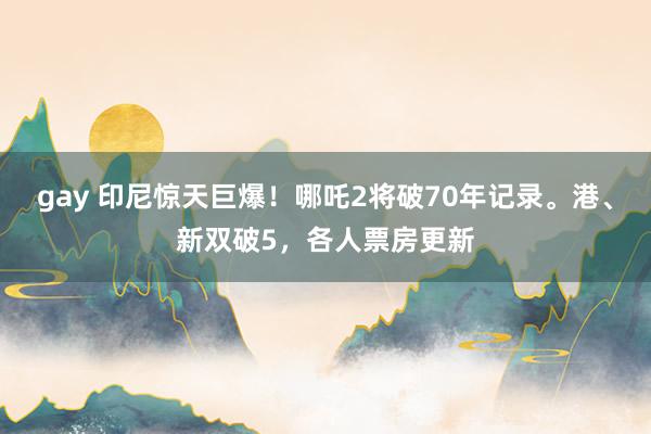 gay 印尼惊天巨爆！哪吒2将破70年记录。港、新双破5，各人票房更新