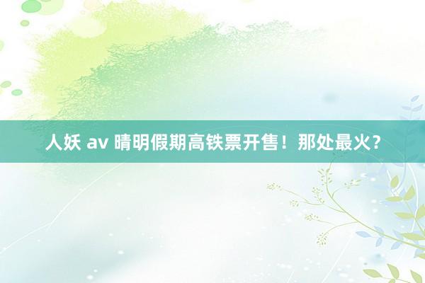 人妖 av 晴明假期高铁票开售！那处最火？