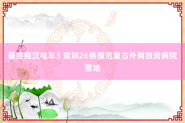 最终痴汉电车3 深圳26条模范复古外商独资病院落地