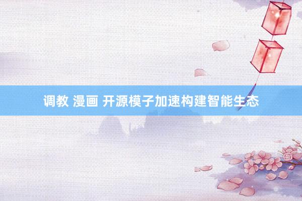调教 漫画 开源模子加速构建智能生态