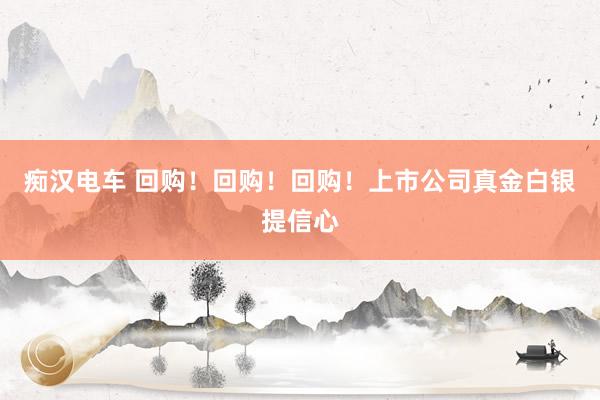 痴汉电车 回购！回购！回购！上市公司真金白银提信心