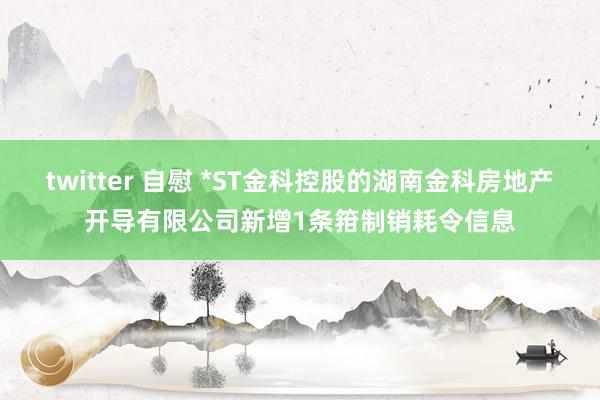 twitter 自慰 *ST金科控股的湖南金科房地产开导有限公司新增1条箝制销耗令信息
