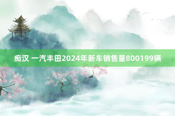 痴汉 一汽丰田2024年新车销售量800199辆
