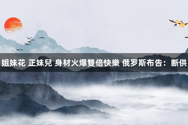 姐妹花 正妹兒 身材火爆雙倍快樂 俄罗斯布告：断供