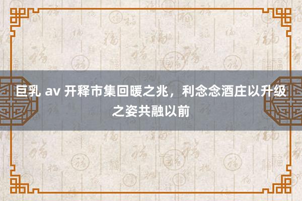 巨乳 av 开释市集回暖之兆，利念念酒庄以升级之姿共融以前