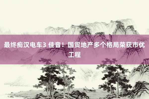 最终痴汉电车3 佳音！国贸地产多个格局荣获市优工程