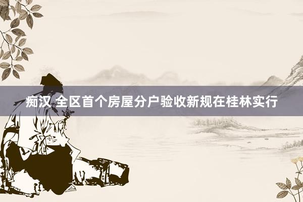 痴汉 全区首个房屋分户验收新规在桂林实行