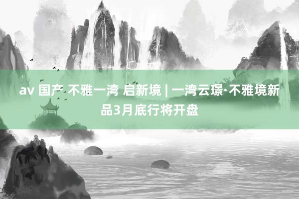 av 国产 不雅一湾 启新境 | 一湾云璟·不雅境新品3月底行将开盘