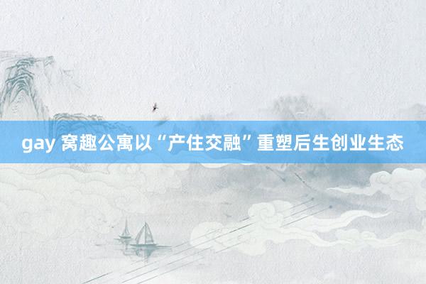 gay 窝趣公寓以“产住交融”重塑后生创业生态