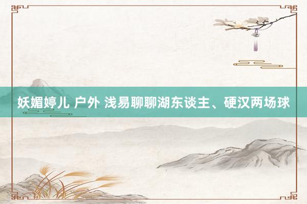 妖媚婷儿 户外 浅易聊聊湖东谈主、硬汉两场球