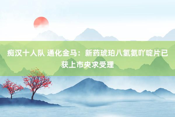 痴汉十人队 通化金马：新药琥珀八氢氨吖啶片已获上市央求受理