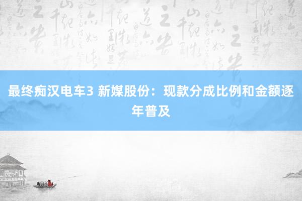 最终痴汉电车3 新媒股份：现款分成比例和金额逐年普及